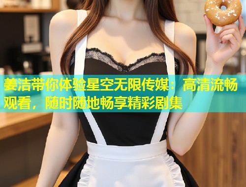 姜洁带你体验星空无限传媒：高清流畅观看，随时随地畅享精彩剧集