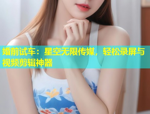 婚前试车：星空无限传媒，轻松录屏与视频剪辑神器