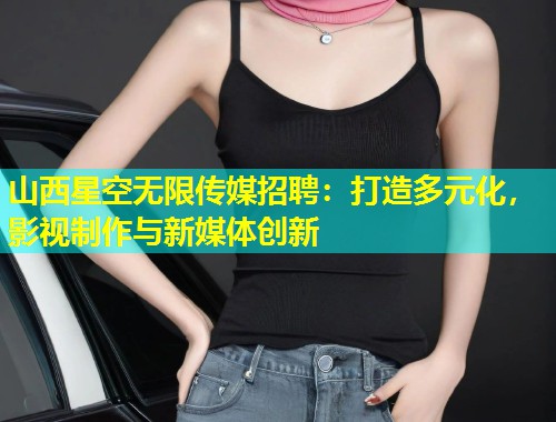 山西星空无限传媒招聘：打造多元化，影视制作与新媒体创新