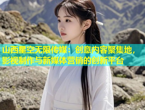 山西星空无限传媒：创意内容聚集地，影视制作与新媒体营销的创新平台  第2张