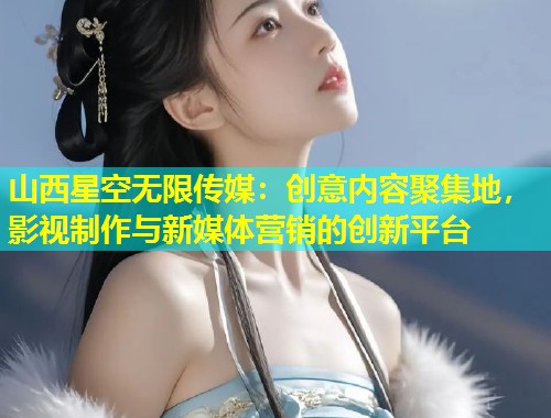山西星空无限传媒：创意内容聚集地，影视制作与新媒体营销的创新平台