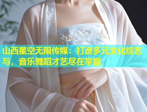 山西星空无限传媒：打造多元文化综艺与，音乐舞蹈才艺尽在掌握
