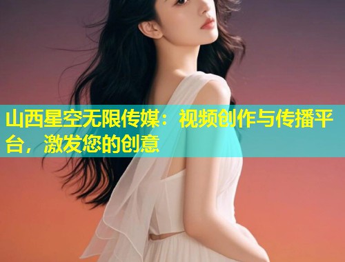 山西星空无限传媒：视频创作与传播平台，激发您的创意