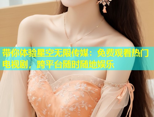 带你体验星空无限传媒：免费观看热门电视剧，跨平台随时随地娱乐