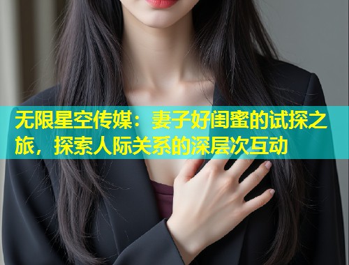 无限星空传媒：妻子好闺蜜的试探之旅，探索人际关系的深层次互动
