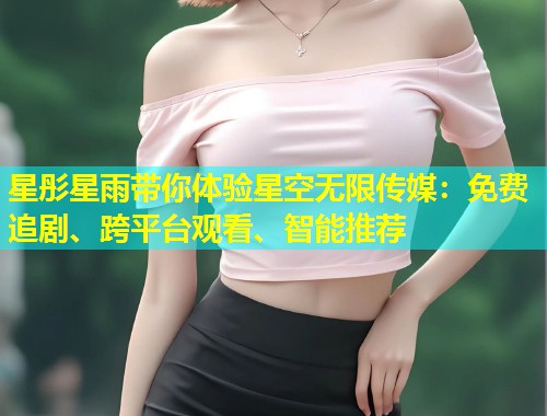 星彤星雨带你体验星空无限传媒：免费追剧、跨平台观看、智能推荐
