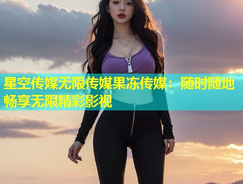 星空传媒无限传媒果冻传媒：随时随地畅享无限精彩影视  第2张