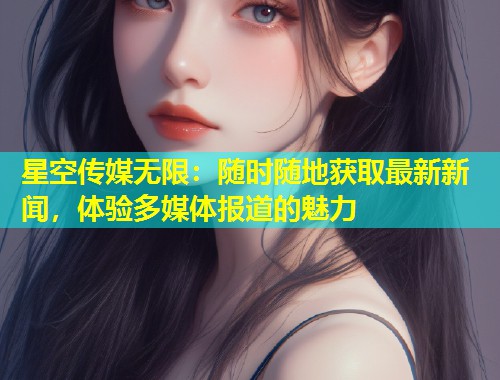 星空传媒无限：随时随地获取最新新闻，体验多媒体报道的魅力