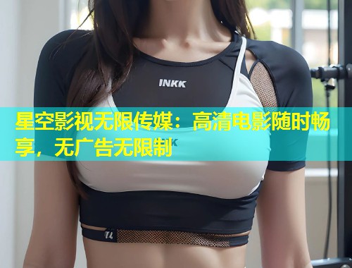 星空影视无限传媒：高清电影随时畅享，无广告无限制