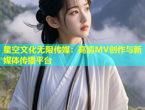 星空文化无限传媒：高清MV创作与新媒体传播平台