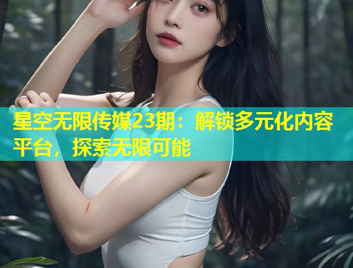 星空无限传媒23期：解锁多元化内容平台，探索无限可能