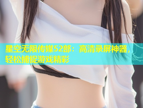 星空无限传媒52部：高清录屏神器，轻松捕捉游戏精彩
