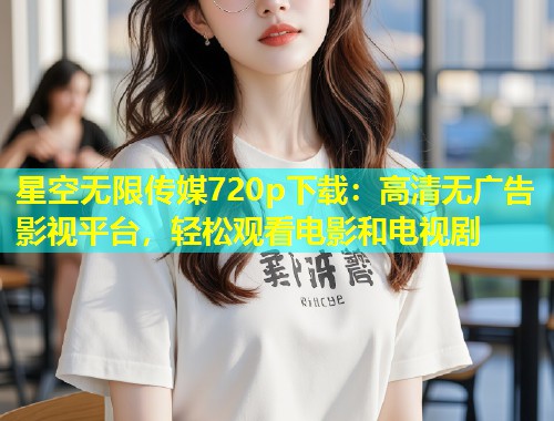 星空无限传媒720p下载：高清无广告影视平台，轻松观看电影和电视剧