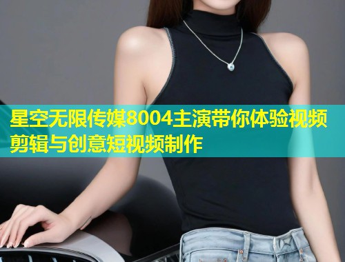 星空无限传媒8004主演带你体验视频剪辑与创意短视频制作