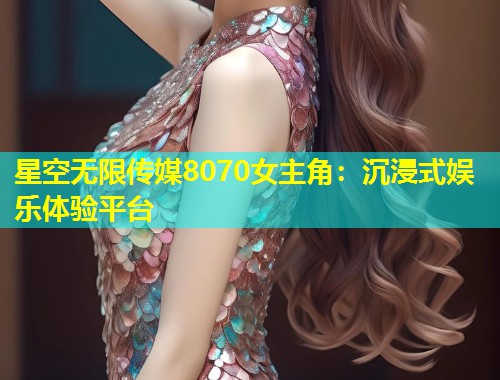 星空无限传媒8070女主角：沉浸式娱乐体验平台