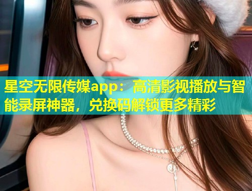 星空无限传媒app：高清影视播放与智能录屏神器，兑换码解锁更多精彩  第2张