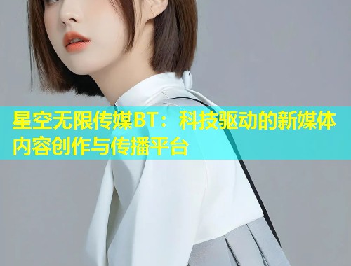 星空无限传媒BT：科技驱动的新媒体内容创作与传播平台  第2张
