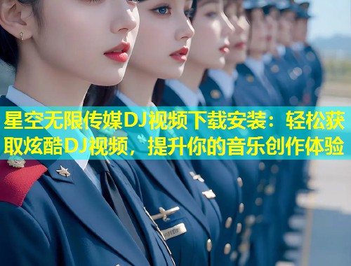 星空无限传媒DJ视频下载安装：轻松获取炫酷DJ视频，提升你的音乐创作体验