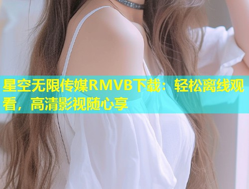 星空无限传媒RMVB下载：轻松离线观看，高清影视随心享