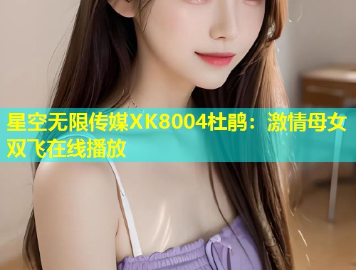 星空无限传媒XK8004杜鹃：激情母女双飞在线播放  第2张