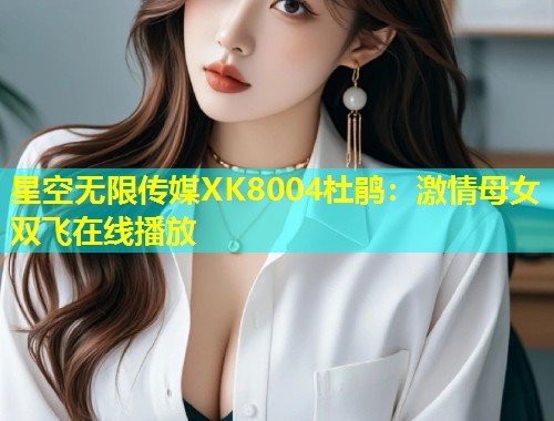星空无限传媒XK8004杜鹃：激情母女双飞在线播放