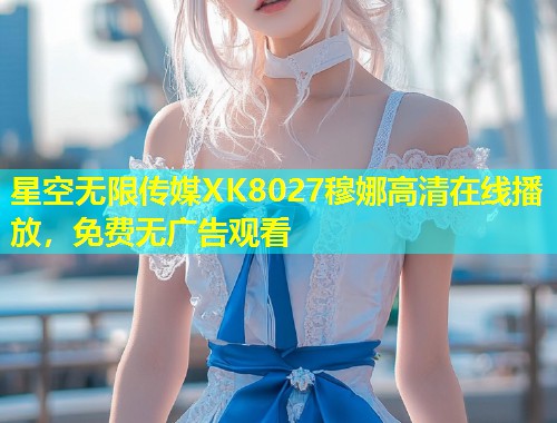 星空无限传媒XK8027穆娜高清在线播放，免费无广告观看  第2张