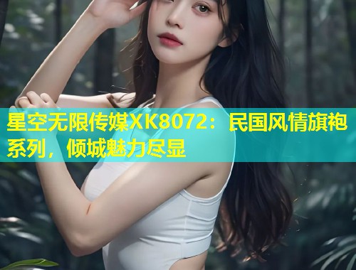 星空无限传媒XK8072：民国风情旗袍系列，倾城魅力尽显