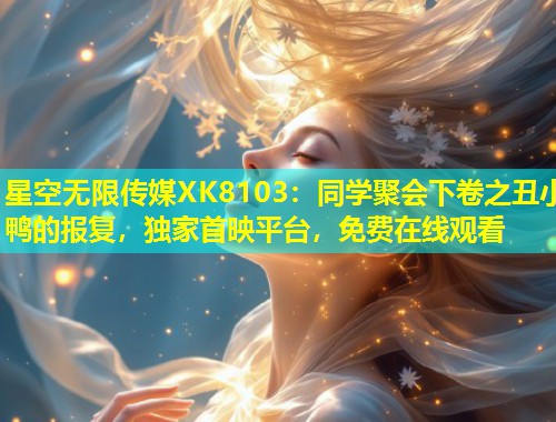 星空无限传媒XK8103：同学聚会下卷之丑小鸭的报复，独家首映平台，免费在线观看