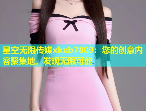 星空无限传媒xkxb7809：您的创意内容聚集地，发现无限可能
