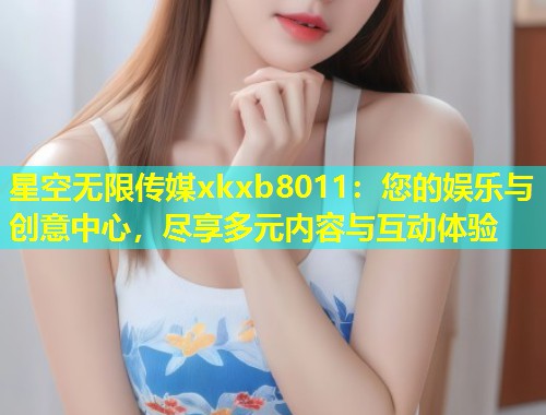 星空无限传媒xkxb8011：您的娱乐与创意中心，尽享多元内容与互动体验