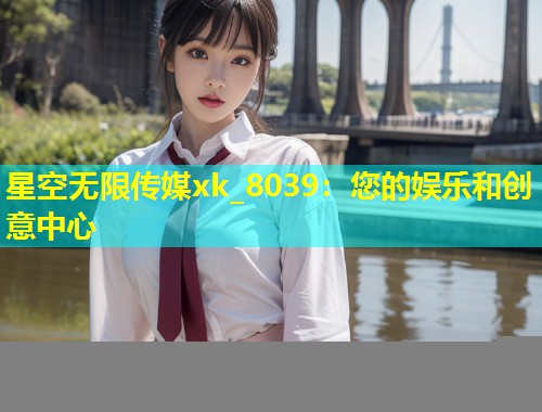 星空无限传媒xk_8039：您的娱乐和创意中心  第2张