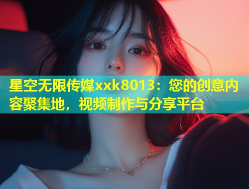 星空无限传媒xxk8013：您的创意内容聚集地，视频制作与分享平台