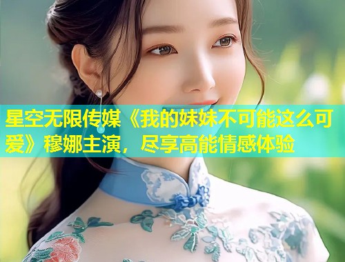 星空无限传媒《我的妹妹不可能这么可爱》穆娜主演，尽享高能情感体验