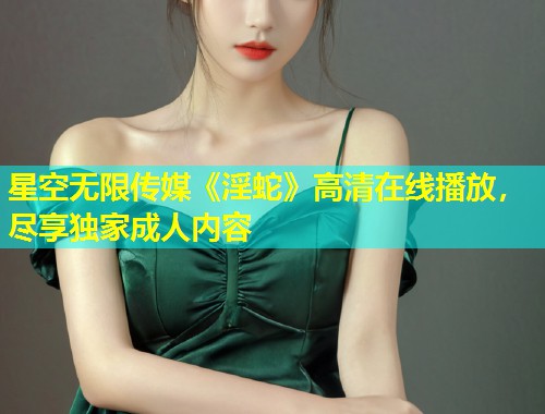 星空无限传媒《淫蛇》高清在线播放，尽享独家成人内容