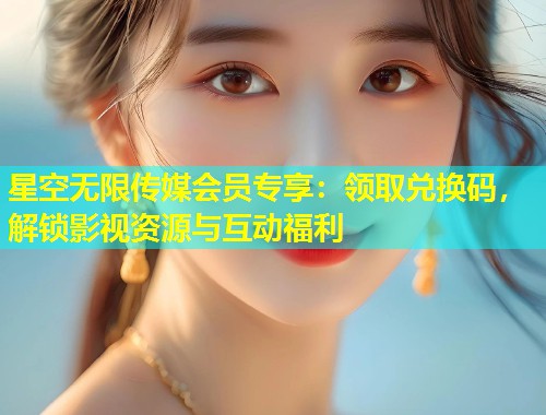 星空无限传媒会员专享：领取兑换码，解锁影视资源与互动福利