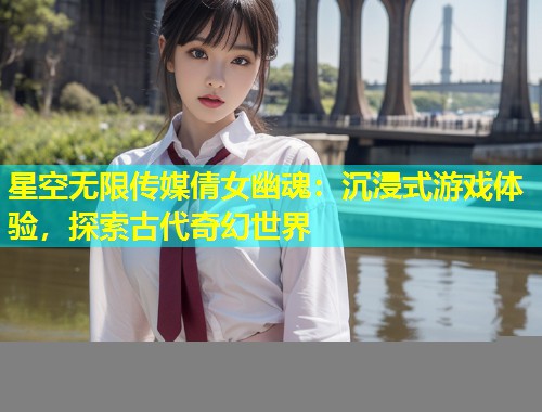 星空无限传媒倩女幽魂：沉浸式游戏体验，探索古代奇幻世界