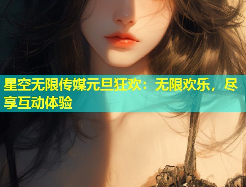 星空无限传媒元旦狂欢：无限欢乐，尽享互动体验