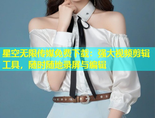 星空无限传媒免费下载：强大视频剪辑工具，随时随地录屏与编辑