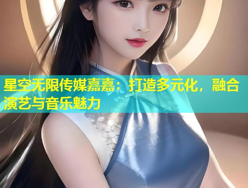 星空无限传媒嘉嘉：打造多元化，融合演艺与音乐魅力