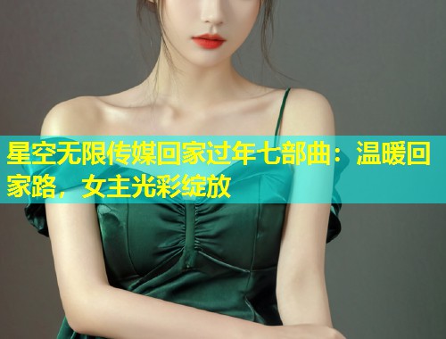 星空无限传媒回家过年七部曲：温暖回家路，女主光彩绽放  第2张