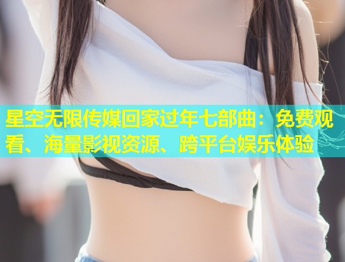 星空无限传媒回家过年七部曲：免费观看、海量影视资源、跨平台娱乐体验