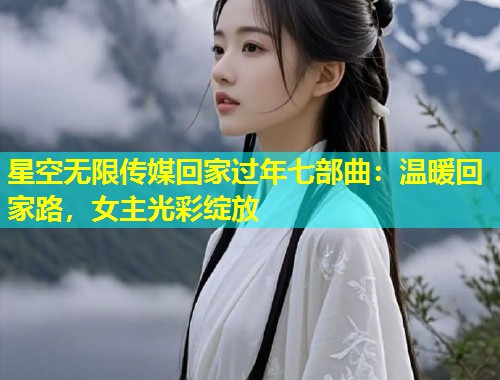 星空无限传媒回家过年七部曲：温暖回家路，女主光彩绽放
