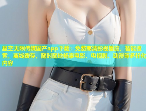 星空无限传媒国产app下载：免费高清影视播放，智能搜索，离线缓存，随时随地畅享电影、电视剧、动漫等多样化内容