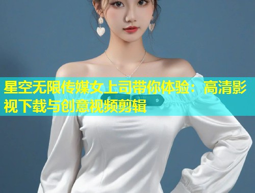 星空无限传媒女上司带你体验：高清影视下载与创意视频剪辑