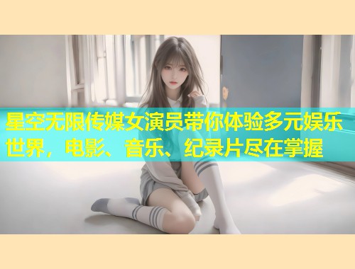星空无限传媒女演员带你体验多元娱乐世界，电影、音乐、纪录片尽在掌握