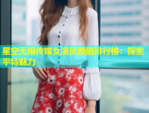 星空无限传媒女演员颜值排行榜：探索平特魅力