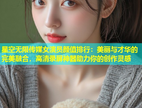 星空无限传媒女演员颜值排行：美丽与才华的完美融合，高清录屏神器助力你的创作灵感