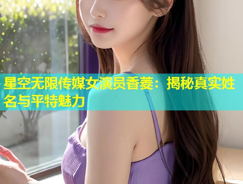 星空无限传媒女演员香菱：揭秘真实姓名与平特魅力