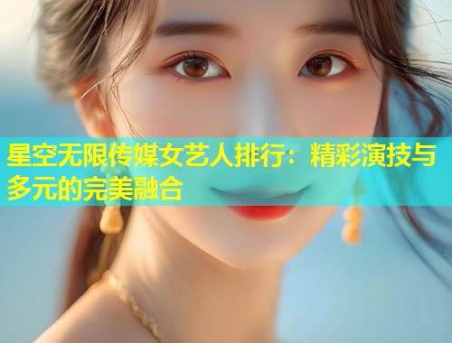 星空无限传媒女艺人排行：精彩演技与多元的完美融合