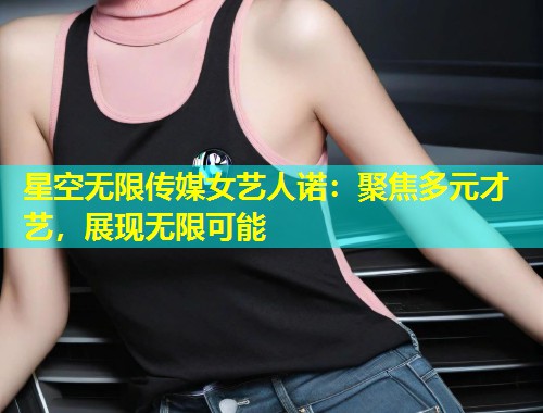 星空无限传媒女艺人诺：聚焦多元才艺，展现无限可能